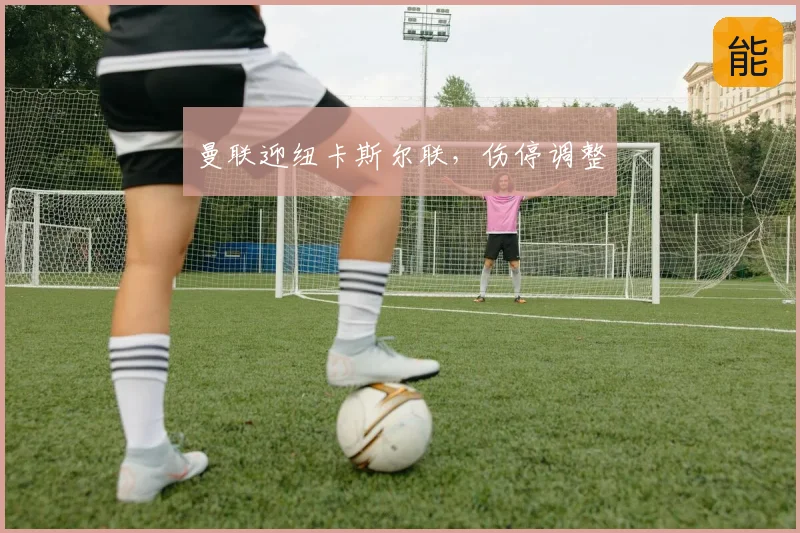 曼联迎纽卡斯尔联,伤停调整