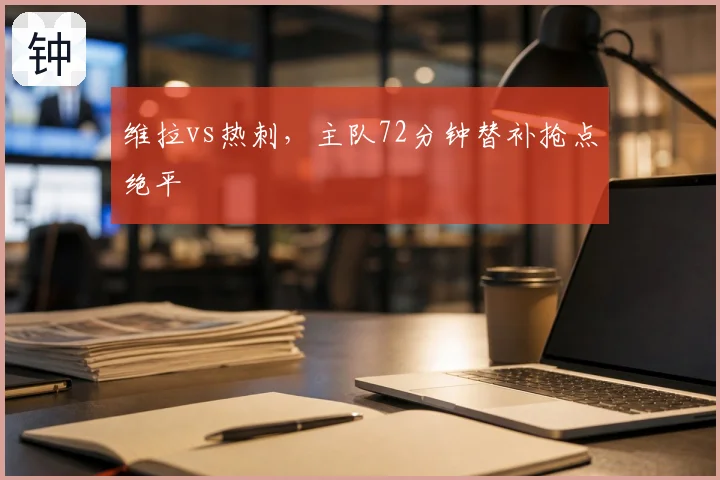 维拉vs热刺,主队72分钟替补抢点绝平
